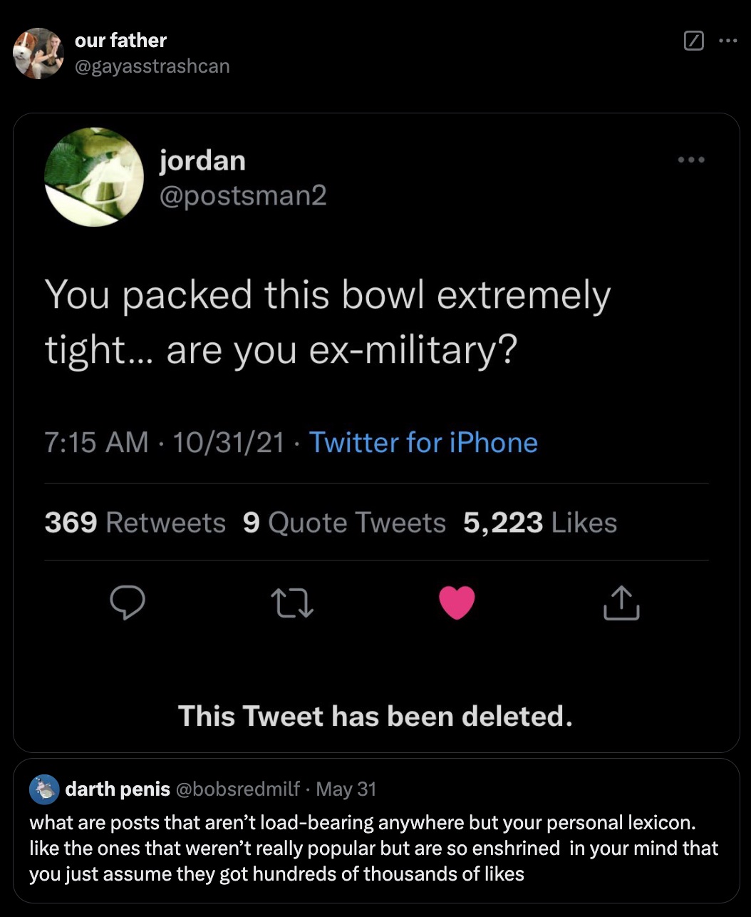 screenshot - our father jordan You packed this bowl extremely tight... are you exmilitary? 103121 Twitter for iPhone . 369 9 Quote Tweets 5,223 27 This Tweet has been deleted. darth penis May 31 what are posts that aren't loadbearing anywhere but your per